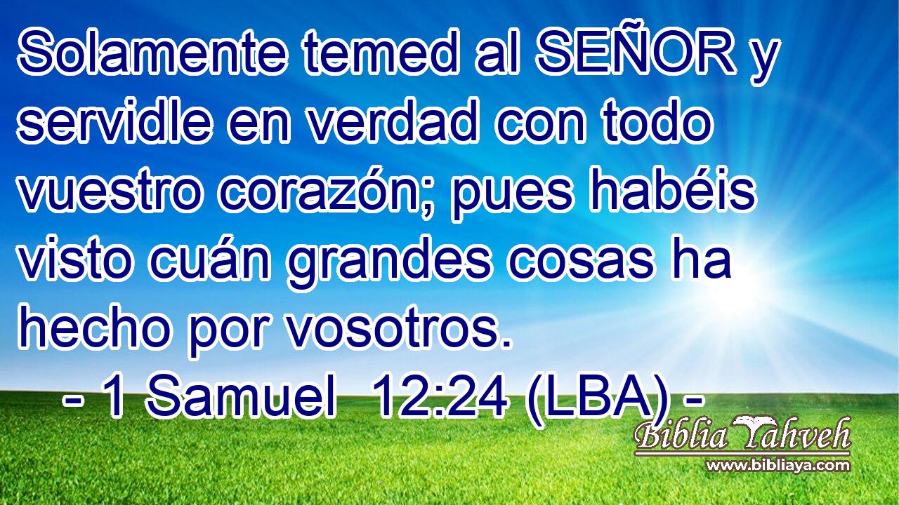 Solamente temed al SEÑOR y servidle en verdad con todo vuestro corazón; pues habéis visto cuán grandes cosas ha hecho por vosotros.