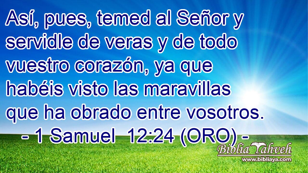  Así, pues, temed al Señor y servidle de veras y de todo vuestro corazón, ya que habéis visto las maravillas que ha obrado entre vosotros. 