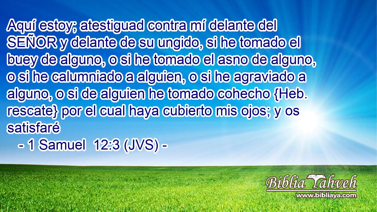 Aquí estoy; atestiguad contra mí delante del SEÑOR y delante de su ungido, si he tomado el buey de alguno, o si he tomado el asno de alguno, o si he calumniado a alguien, o si he agraviado a alguno, o si de alguien he tomado cohecho {Heb. rescate} por el cual haya cubierto mis ojos; y os satisfaré