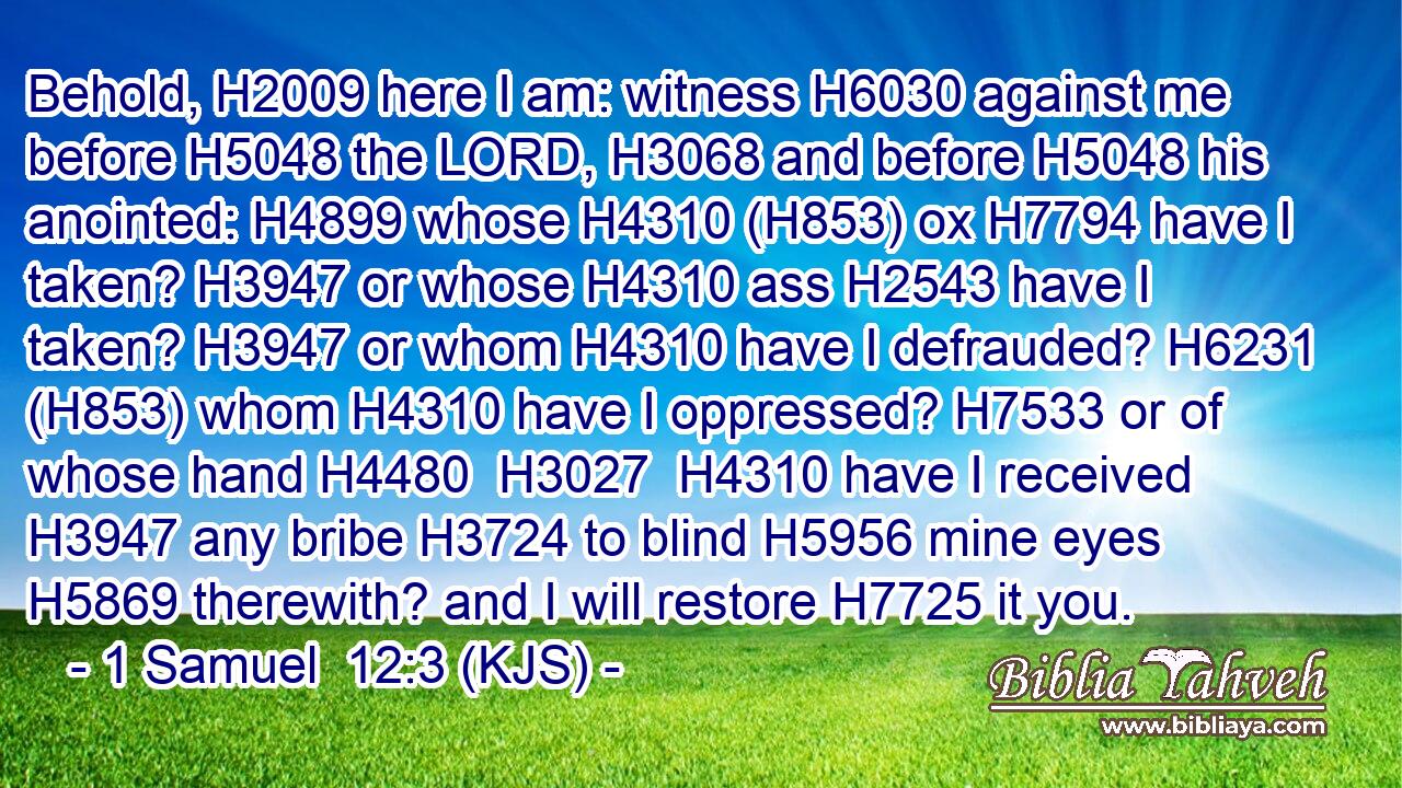 Behold, H2009 here I am: witness H6030 against me before H5048 the LORD, H3068 and before H5048 his anointed: H4899 whose H4310 (H853) ox H7794 have I taken? H3947 or whose H4310 ass H2543 have I taken? H3947 or whom H4310 have I defrauded? H6231 (H853) whom H4310 have I oppressed? H7533 or of whose hand H4480  H3027  H4310 have I received H3947 any bribe H3724 to blind H5956 mine eyes H5869 therewith? and I will restore H7725 it you.