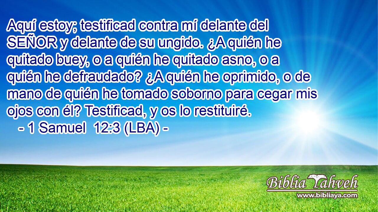 Aquí estoy; testificad contra mí delante del SEÑOR y delante de su ungido. ¿A quién he quitado buey, o a quién he quitado asno, o a quién he defraudado? ¿A quién he oprimido, o de mano de quién he tomado soborno para cegar mis ojos con él? Testificad, y os lo restituiré.