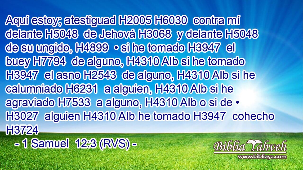 Aquí estoy; atestiguad H2005 H6030  contra mí delante H5048  de Jehová H3068  y delante H5048  de su ungido, H4899  • si he tomado H3947  el buey H7794  de alguno, H4310 AIb si he tomado H3947  el asno H2543  de alguno, H4310 AIb si he calumniado H6231  a alguien, H4310 AIb si he agraviado H7533  a alguno, H4310 AIb o si de • H3027  alguien H4310 AIb he tomado H3947  cohecho H3724 