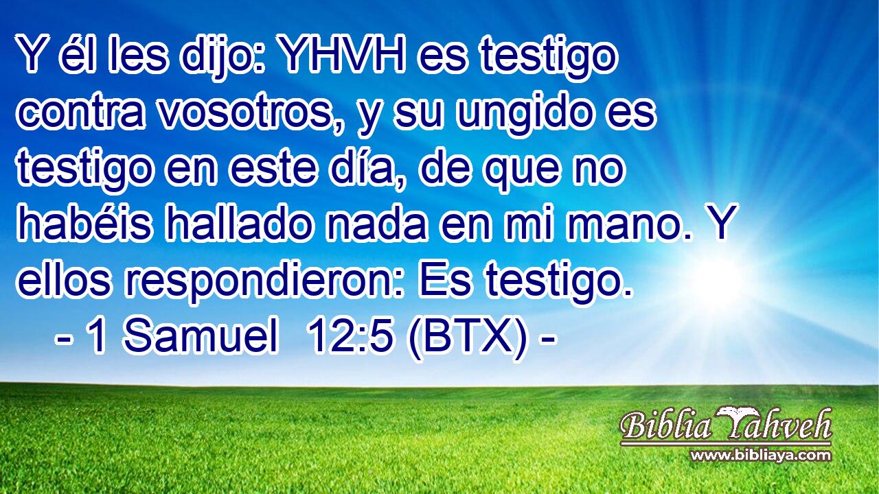 Y él les dijo: YHVH es testigo contra vosotros, y su ungido es testigo en este día, de que no habéis hallado nada en mi mano. Y ellos respondieron: Es testigo.