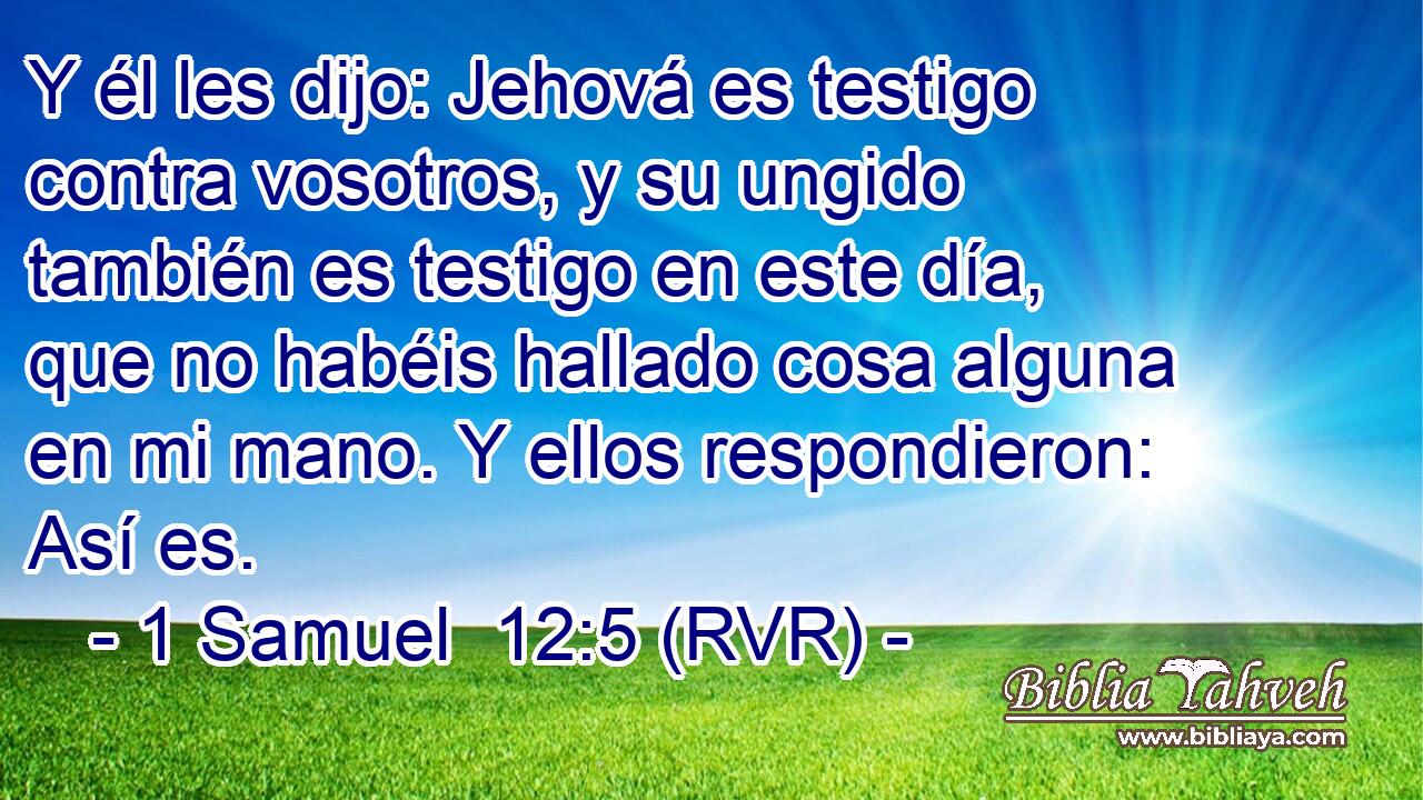 Y él les dijo: Jehová es testigo contra vosotros, y su ungido también es testigo en este día, que no habéis hallado cosa alguna en mi mano. Y ellos respondieron: Así es.