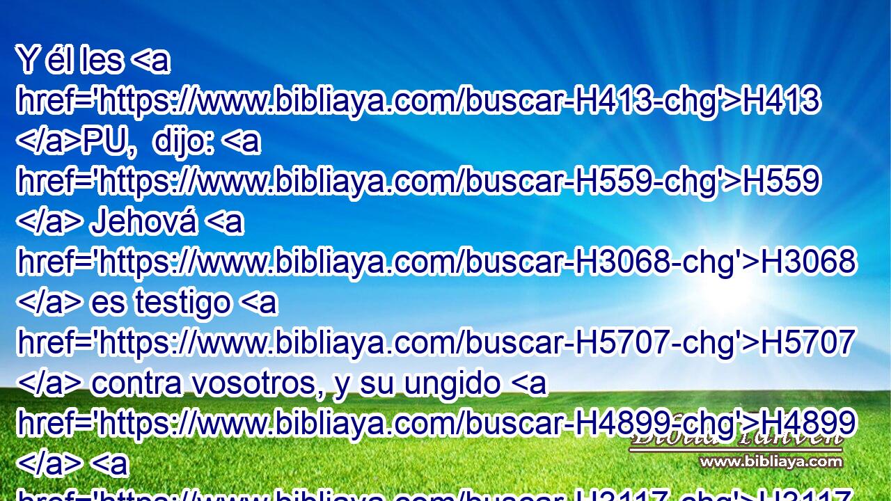 Y él les H413 PU,  dijo: H559  Jehová H3068  es testigo H5707  contra vosotros, y su ungido H4899  H3117 H2088 también es testigo H5707  en este día, que H3588 CK no H3808 ANN habéis hallado H4672  cosa alguna H3972  en mi mano. H3027  Y ellos respondieron: H559  Así H5707  es. 