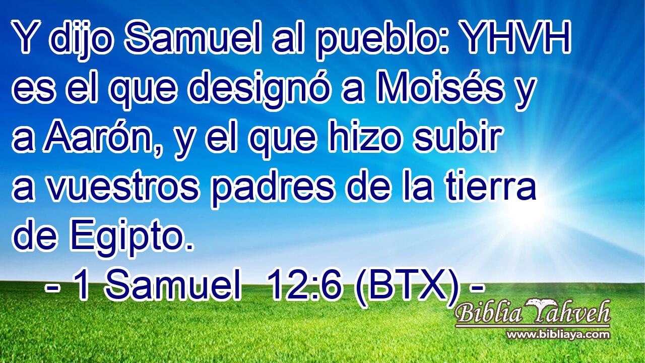 Y dijo Samuel al pueblo: YHVH es el que designó a Moisés y a Aarón, y el que hizo subir a vuestros padres de la tierra de Egipto.