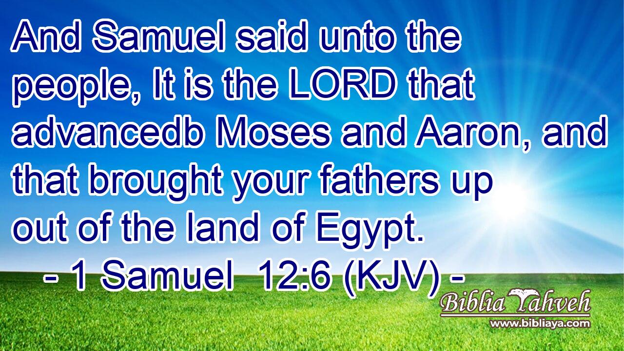 And Samuel said unto the people, It is the LORD that advancedb Moses and Aaron, and that brought your fathers up out of the land of Egypt.