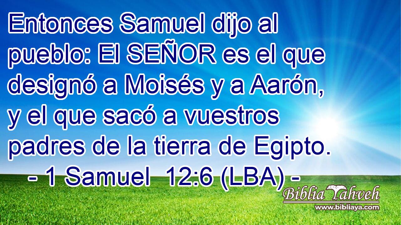 Entonces Samuel dijo al pueblo: El SEÑOR es el que designó a Moisés y a Aarón, y el que sacó a vuestros padres de la tierra de Egipto.