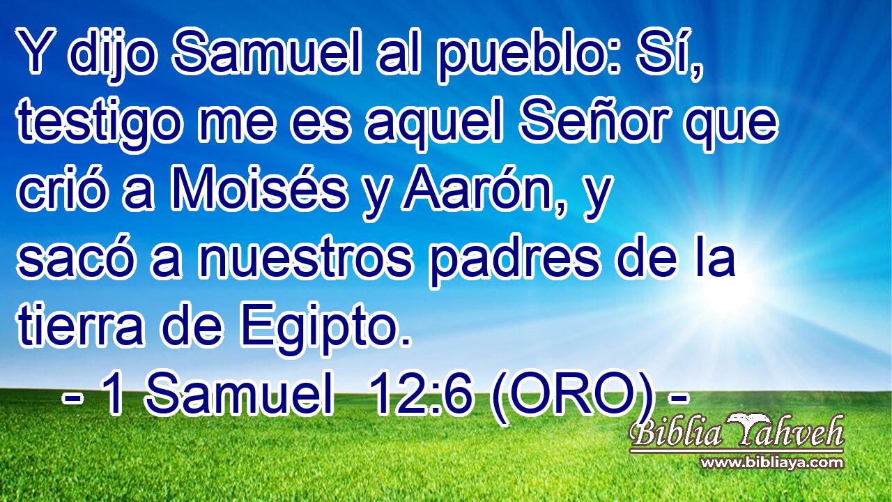 Y dijo Samuel al pueblo: Sí, testigo me es aquel Señor que crió a Moisés y Aarón, y sacó a nuestros padres de la tierra de Egipto. 