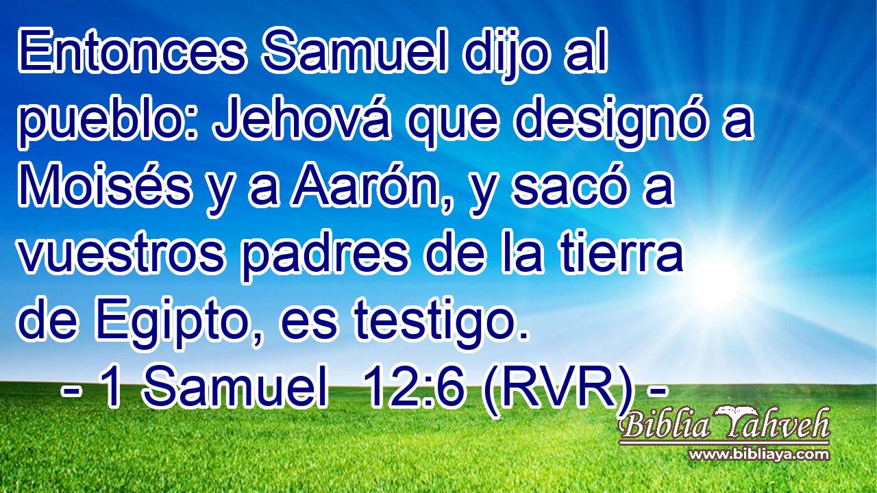 Entonces Samuel dijo al pueblo: Jehová que designó a Moisés y a Aarón, y sacó a vuestros padres de la tierra de Egipto, es testigo.