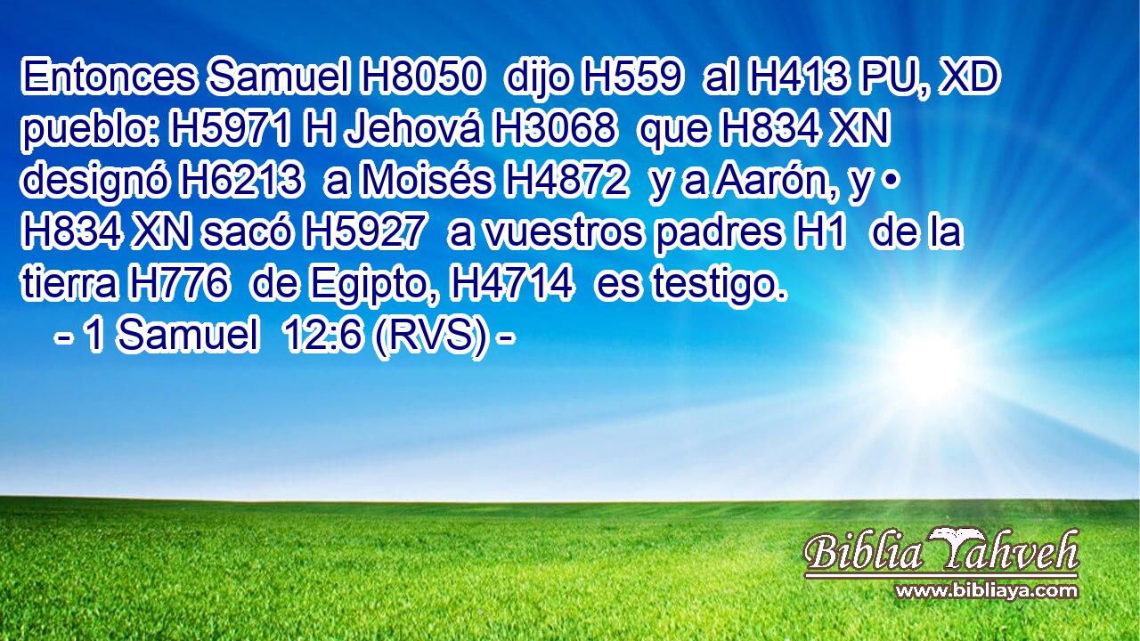 Entonces Samuel H8050  dijo H559  al H413 PU, XD pueblo: H5971 H Jehová H3068  que H834 XN designó H6213  a Moisés H4872  y a Aarón, y • H834 XN sacó H5927  a vuestros padres H1  de la tierra H776  de Egipto, H4714  es testigo. 