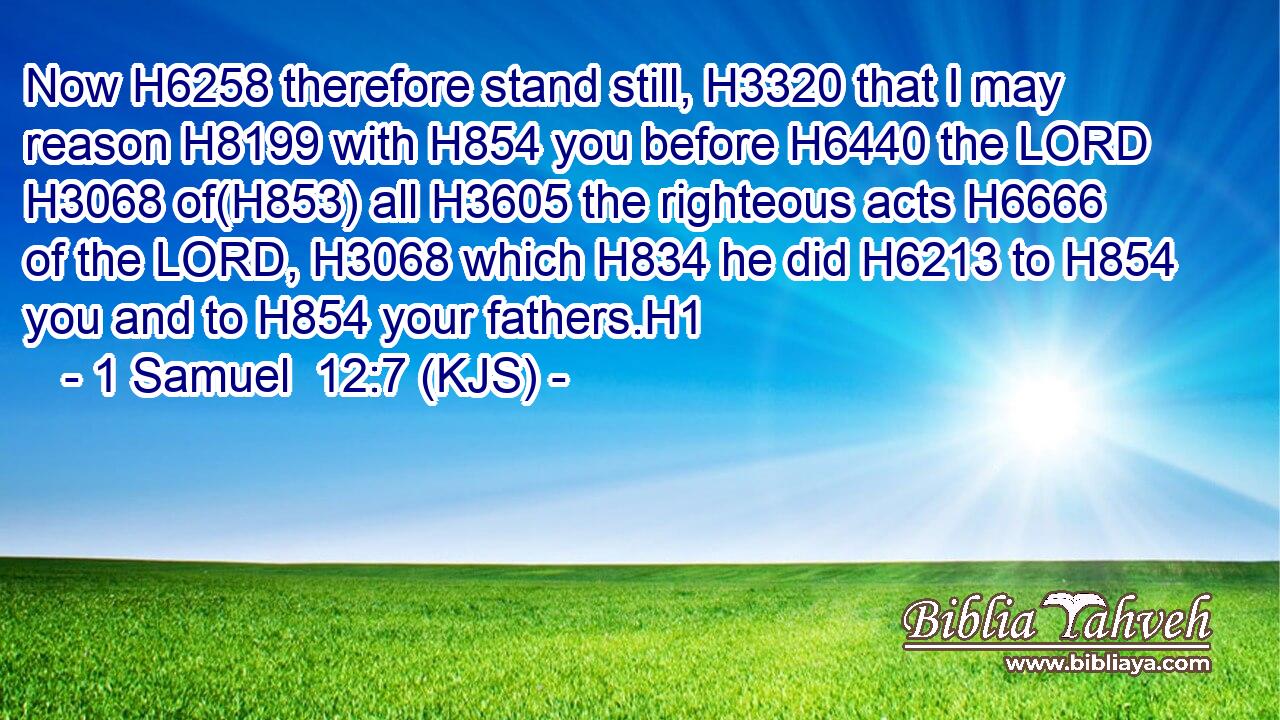 Now H6258 therefore stand still, H3320 that I may reason H8199 with H854 you before H6440 the LORD H3068 of(H853) all H3605 the righteous acts H6666 of the LORD, H3068 which H834 he did H6213 to H854 you and to H854 your fathers.H1