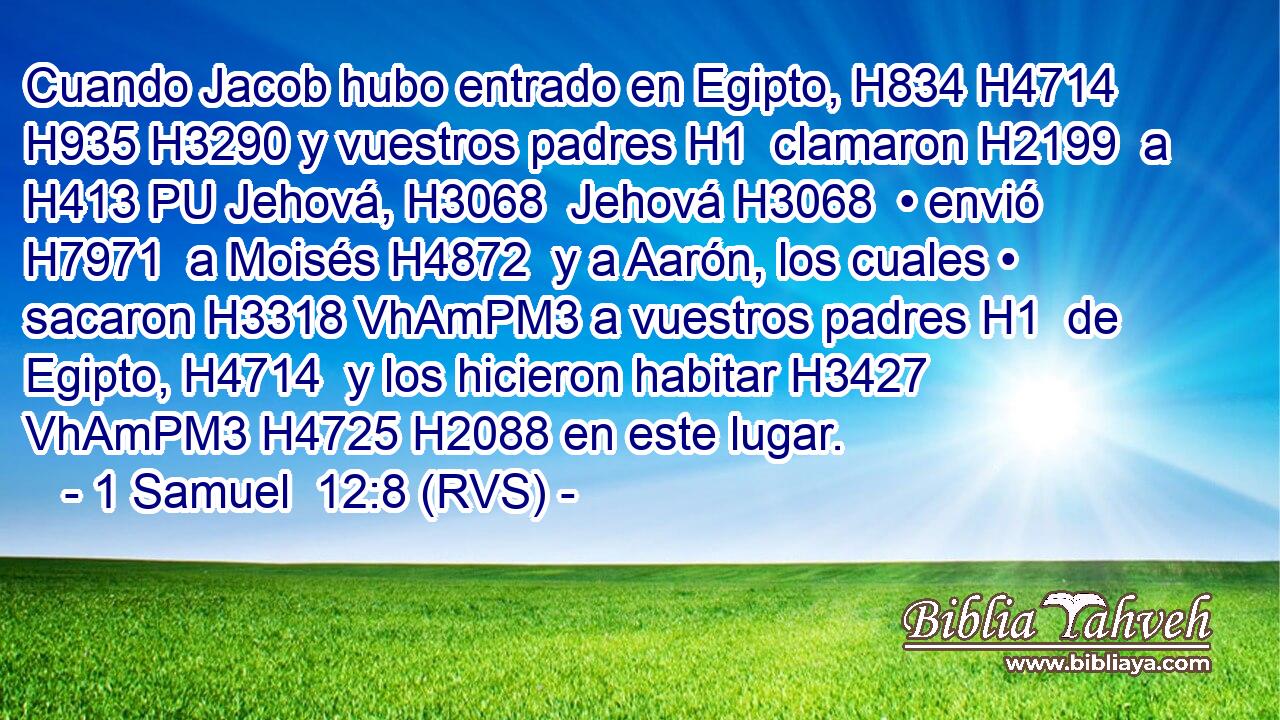 Cuando Jacob hubo entrado en Egipto, H834 H4714  H935 H3290 y vuestros padres H1  clamaron H2199  a H413 PU Jehová, H3068  Jehová H3068  • envió H7971  a Moisés H4872  y a Aarón, los cuales • sacaron H3318 VhAmPM3 a vuestros padres H1  de Egipto, H4714  y los hicieron habitar H3427 VhAmPM3 H4725 H2088 en este lugar. 