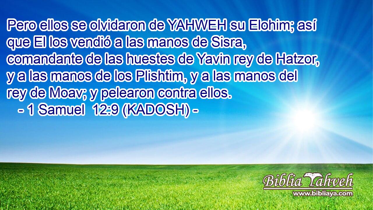  Pero ellos se olvidaron de YAHWEH su Elohim; así que El los vendió a las manos de Sisra, comandante de las huestes de Yavin rey de Hatzor, y a las manos de los Plishtim, y a las manos del rey de Moav; y pelearon contra ellos. 