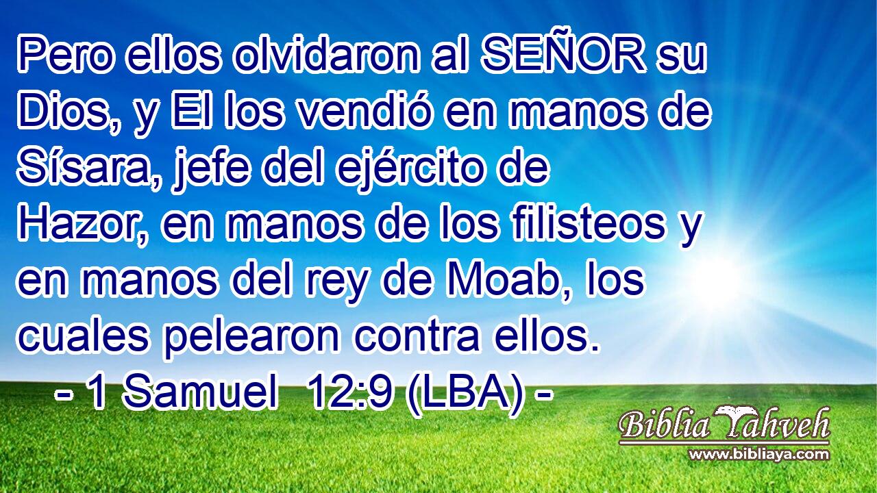 Pero ellos olvidaron al SEÑOR su Dios, y El los vendió en manos de Sísara, jefe del ejército de Hazor, en manos de los filisteos y en manos del rey de Moab, los cuales pelearon contra ellos.