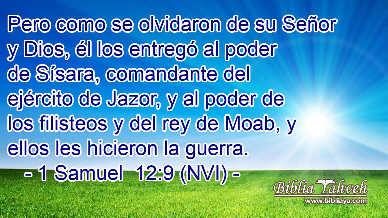  Pero como se olvidaron de su Señor y Dios, él los entregó al poder de Sísara, comandante del ejército de Jazor, y al poder de los filisteos y del rey de Moab, y ellos les hicieron la guerra. 