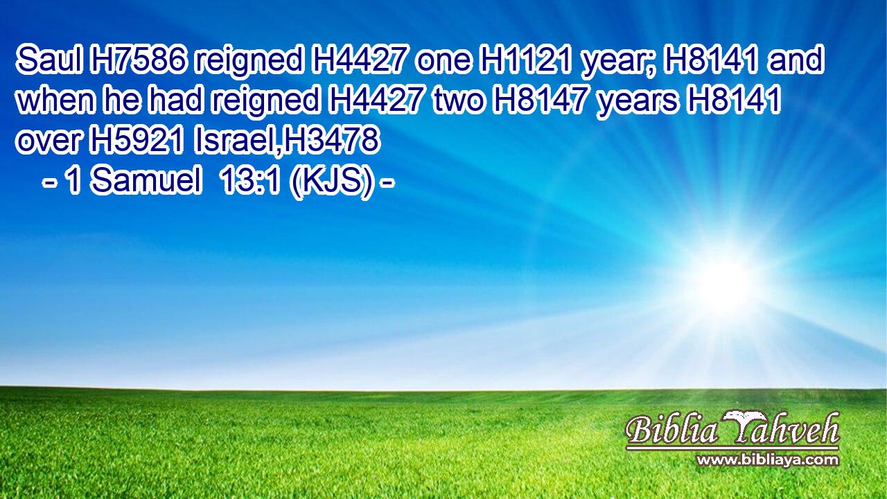 Saul H7586 reigned H4427 one H1121 year; H8141 and when he had reigned H4427 two H8147 years H8141 over H5921 Israel,H3478