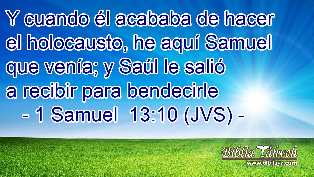 Y cuando él acababa de hacer el holocausto, he aquí Samuel que venía; y Saúl le salió a recibir para bendecirle