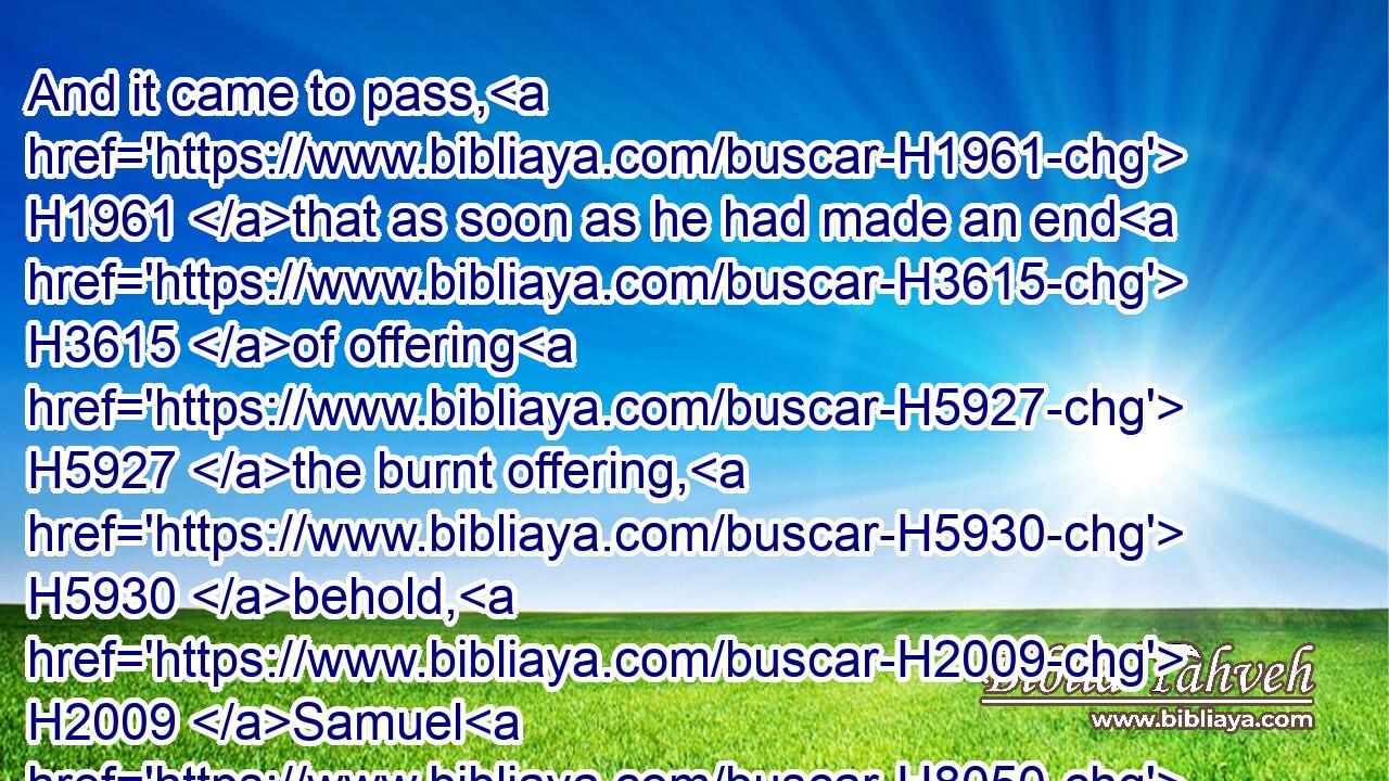 And it came to pass, H1961 that as soon as he had made an end H3615 of offering H5927 the burnt offering, H5930 behold, H2009 Samuel H8050 came; H935 and Saul H7586 went out H3318 to meet H7125 him, that he might salute H1288 him.