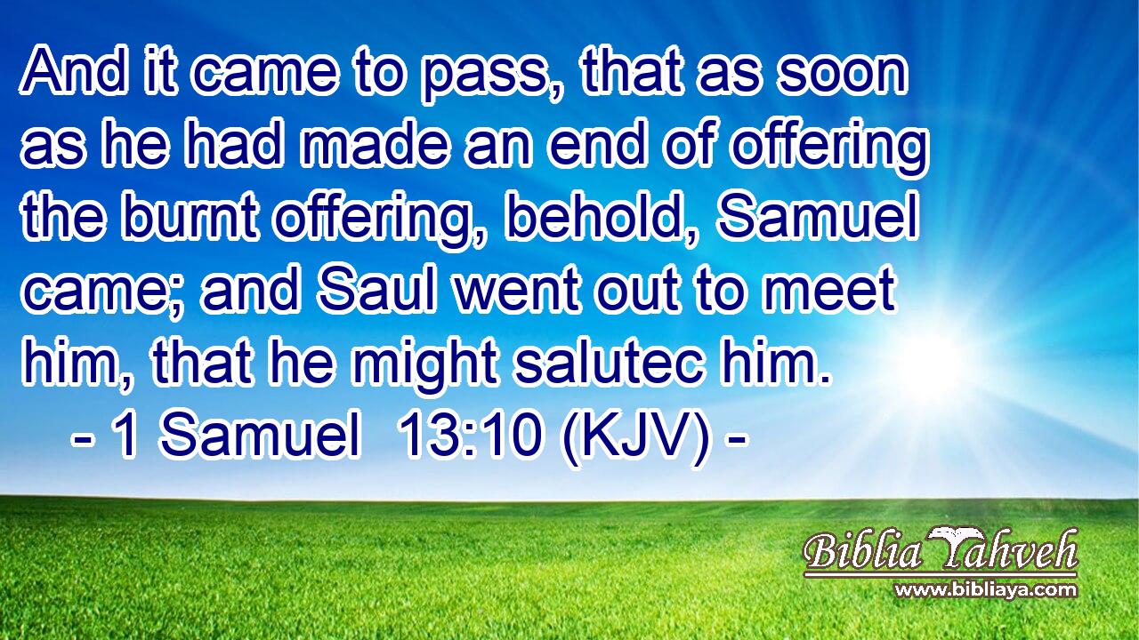 And it came to pass, that as soon as he had made an end of offering the burnt offering, behold, Samuel came; and Saul went out to meet him, that he might salutec him.