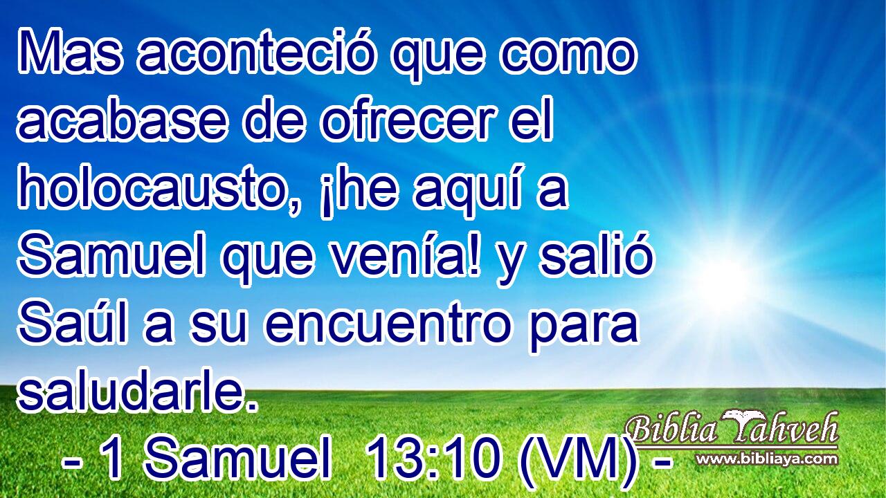  Mas aconteció que como acabase de ofrecer el holocausto, ¡he aquí a Samuel que venía! y salió Saúl a su encuentro para saludarle. 