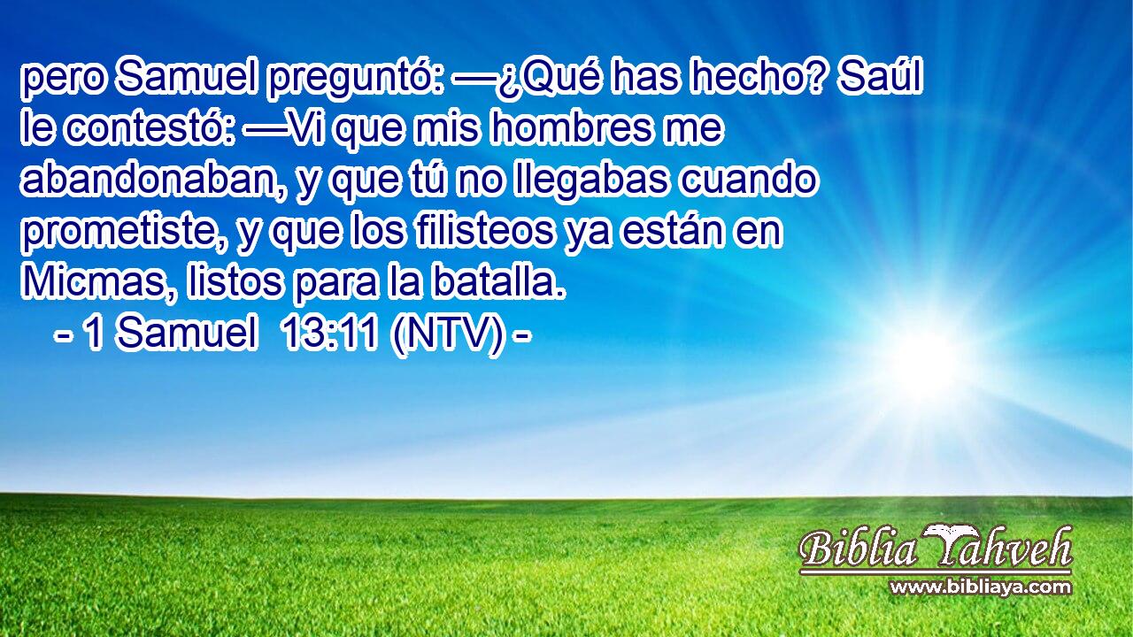 pero Samuel preguntó: —¿Qué has hecho? Saúl le contestó: —Vi que mis hombres me abandonaban, y que tú no llegabas cuando prometiste, y que los filisteos ya están en Micmas, listos para la batalla.
