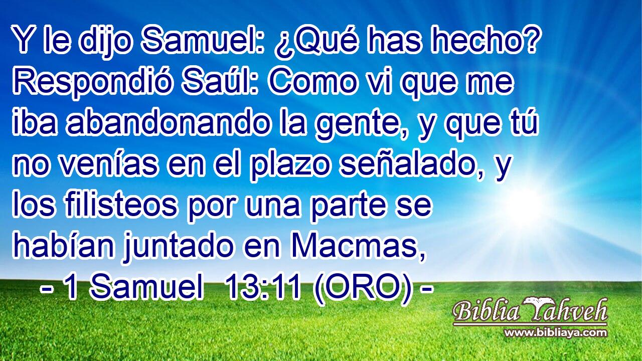  Y le dijo Samuel: ¿Qué has hecho? Respondió Saúl: Como vi que me iba abandonando la gente, y que tú no venías en el plazo señalado, y los filisteos por una parte se habían juntado en Macmas, 