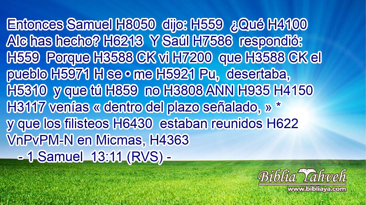 Entonces Samuel H8050  dijo: H559  ¿Qué H4100 AIc has hecho? H6213  Y Saúl H7586  respondió: H559  Porque H3588 CK vi H7200  que H3588 CK el pueblo H5971 H se • me H5921 Pu,  desertaba, H5310  y que tú H859  no H3808 ANN H935 H4150 H3117 venías « dentro del plazo señalado, » * y que los filisteos H6430  estaban reunidos H622 VnPvPM-N en Micmas, H4363  