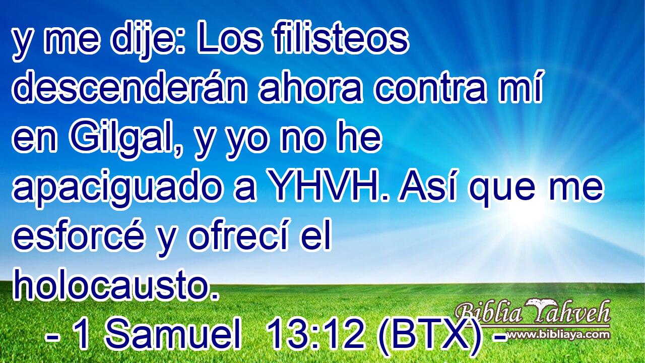 y me dije: Los filisteos descenderán ahora contra mí en Gilgal, y yo no he apaciguado a YHVH. Así que me esforcé y ofrecí el holocausto.