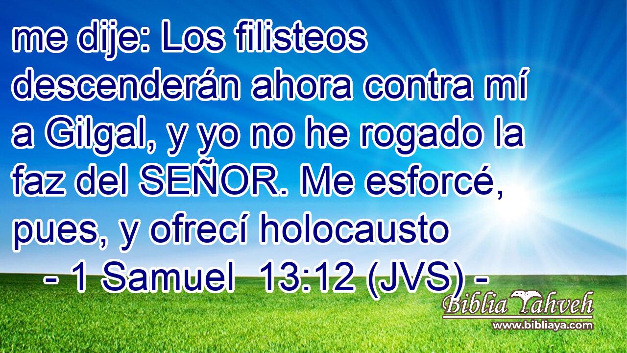 me dije: Los filisteos descenderán ahora contra mí a Gilgal, y yo no he rogado la faz del SEÑOR. Me esforcé, pues, y ofrecí holocausto