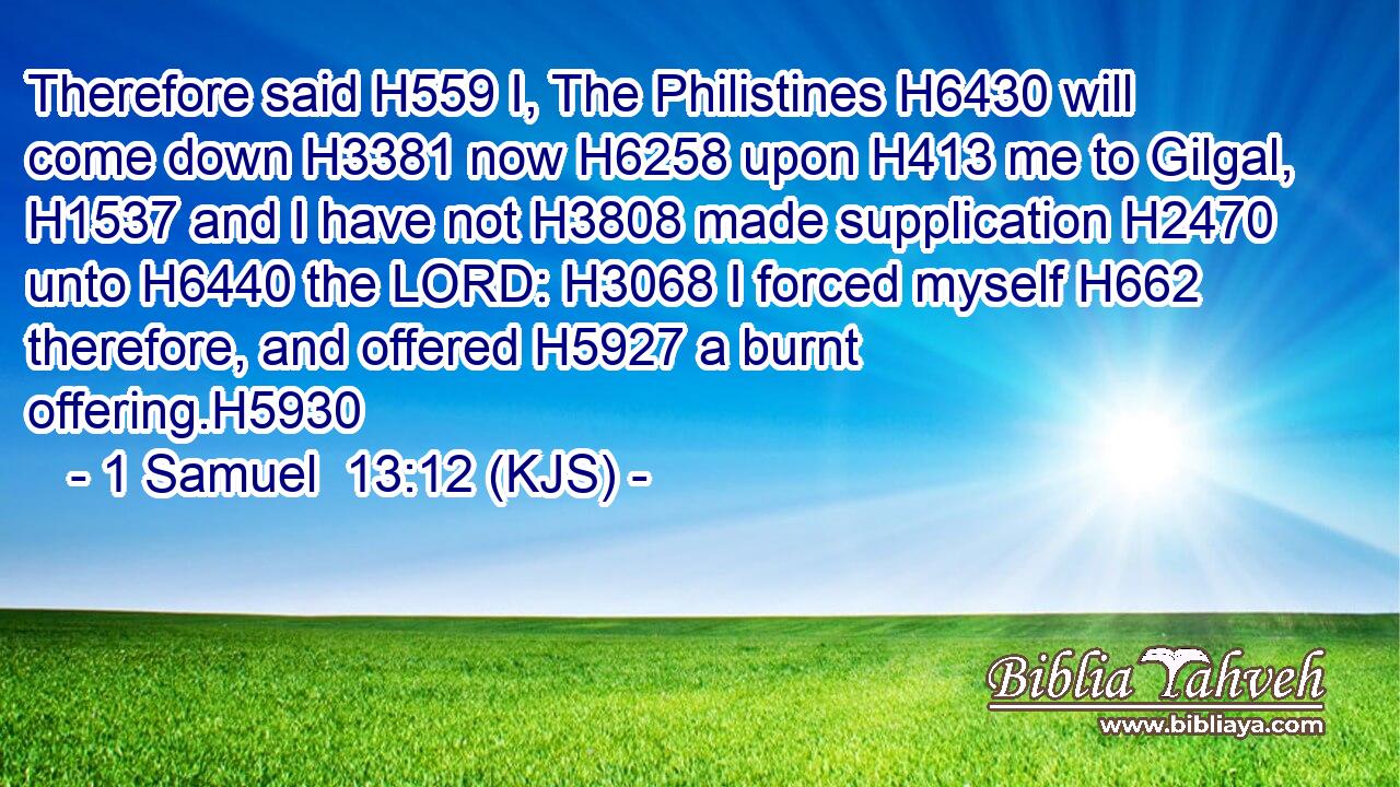Therefore said H559 I, The Philistines H6430 will come down H3381 now H6258 upon H413 me to Gilgal, H1537 and I have not H3808 made supplication H2470 unto H6440 the LORD: H3068 I forced myself H662 therefore, and offered H5927 a burnt offering.H5930