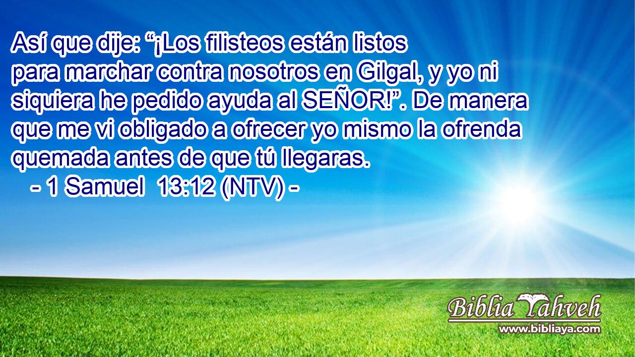 Así que dije: “¡Los filisteos están listos para marchar contra nosotros en Gilgal, y yo ni siquiera he pedido ayuda al SEÑOR!”. De manera que me vi obligado a ofrecer yo mismo la ofrenda quemada antes de que tú llegaras.