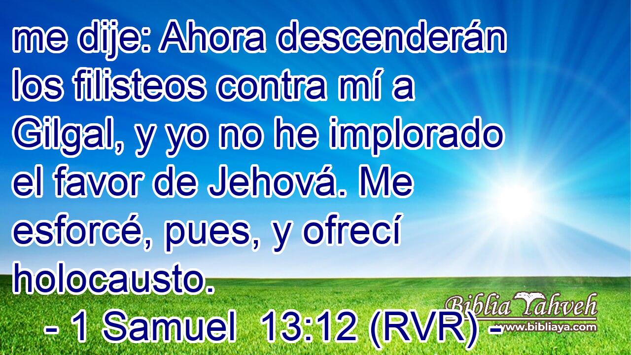 me dije: Ahora descenderán los filisteos contra mí a Gilgal, y yo no he implorado el favor de Jehová. Me esforcé, pues, y ofrecí holocausto.