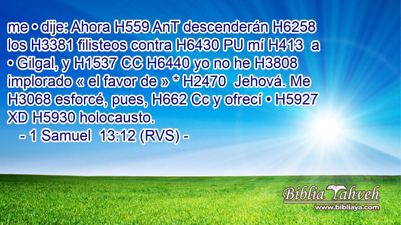 me • dije: Ahora H559 AnT descenderán H6258  los H3381 filisteos contra H6430 PU mí H413  a • Gilgal, y H1537 CC H6440 yo no he H3808 implorado « el favor de » * H2470  Jehová. Me H3068 esforcé, pues, H662 Cc y ofrecí • H5927 XD H5930 holocausto. 
