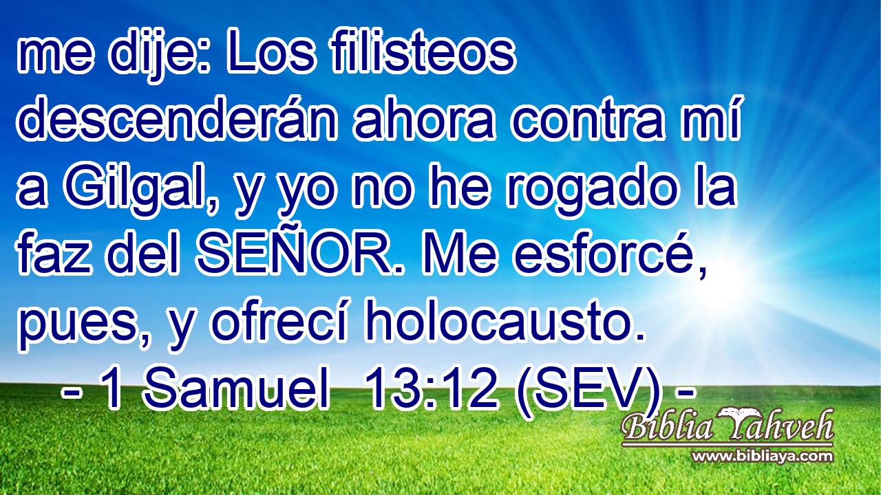 me dije: Los filisteos descenderán ahora contra mí a Gilgal, y yo no he rogado la faz del SEÑOR. Me esforcé, pues, y ofrecí holocausto.