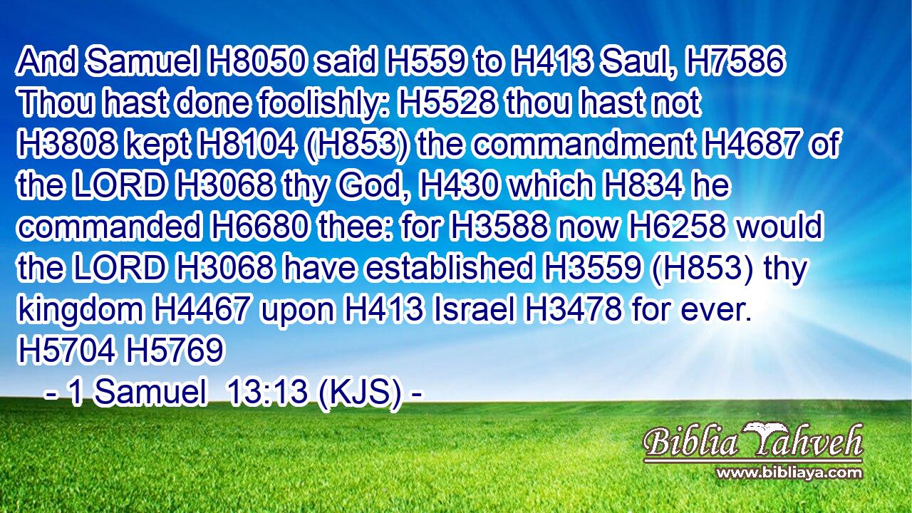 And Samuel H8050 said H559 to H413 Saul, H7586 Thou hast done foolishly: H5528 thou hast not H3808 kept H8104 (H853) the commandment H4687 of the LORD H3068 thy God, H430 which H834 he commanded H6680 thee: for H3588 now H6258 would the LORD H3068 have established H3559 (H853) thy kingdom H4467 upon H413 Israel H3478 for ever. H5704 H5769