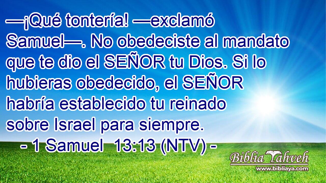 —¡Qué tontería! —exclamó Samuel—. No obedeciste al mandato que te dio el SEÑOR tu Dios. Si lo hubieras obedecido, el SEÑOR habría establecido tu reinado sobre Israel para siempre.