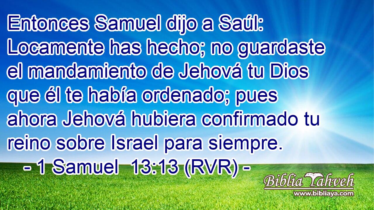Entonces Samuel dijo a Saúl: Locamente has hecho; no guardaste el mandamiento de Jehová tu Dios que él te había ordenado; pues ahora Jehová hubiera confirmado tu reino sobre Israel para siempre.