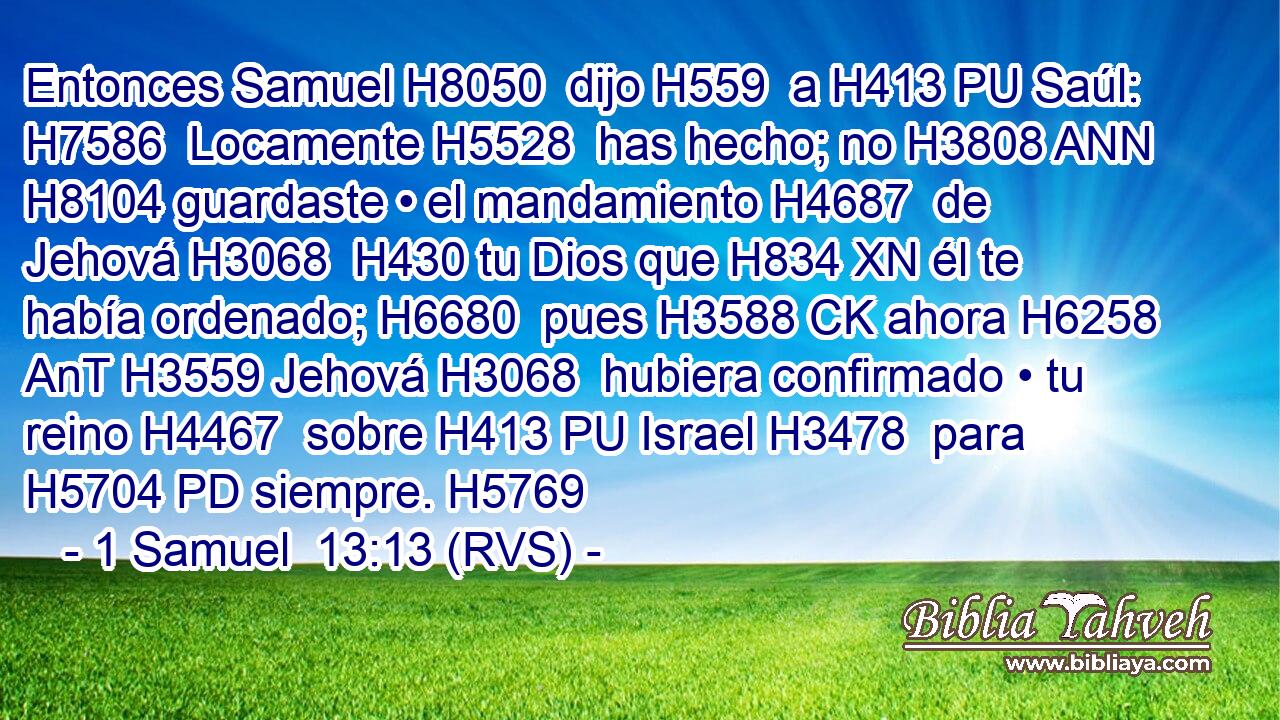 Entonces Samuel H8050  dijo H559  a H413 PU Saúl: H7586  Locamente H5528  has hecho; no H3808 ANN H8104 guardaste • el mandamiento H4687  de Jehová H3068  H430 tu Dios que H834 XN él te había ordenado; H6680  pues H3588 CK ahora H6258 AnT H3559 Jehová H3068  hubiera confirmado • tu reino H4467  sobre H413 PU Israel H3478  para H5704 PD siempre. H5769  