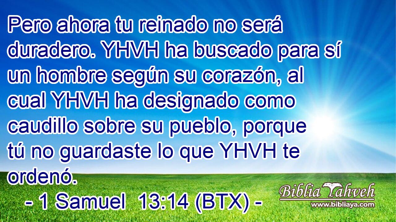 Pero ahora tu reinado no será duradero. YHVH ha buscado para sí un hombre según su corazón, al cual YHVH ha designado como caudillo sobre su pueblo, porque tú no guardaste lo que YHVH te ordenó.