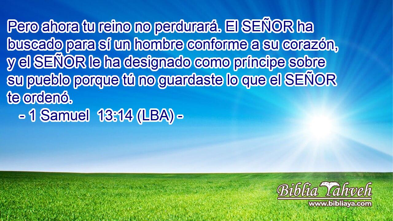 Pero ahora tu reino no perdurará. El SEÑOR ha buscado para sí un hombre conforme a su corazón, y el SEÑOR le ha designado como príncipe sobre su pueblo porque tú no guardaste lo que el SEÑOR te ordenó.