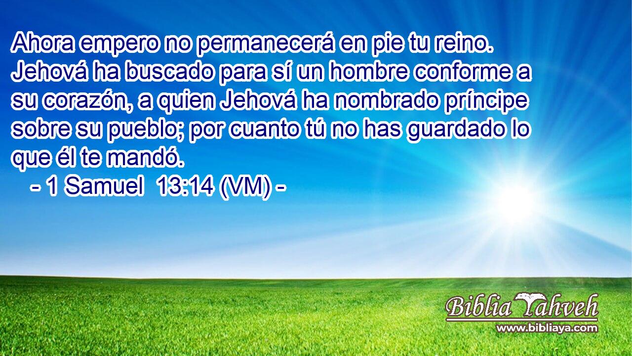  Ahora empero no permanecerá en pie tu reino. Jehová ha buscado para sí un hombre conforme a su corazón, a quien Jehová ha nombrado príncipe sobre su pueblo; por cuanto tú no has guardado lo que él te mandó. 