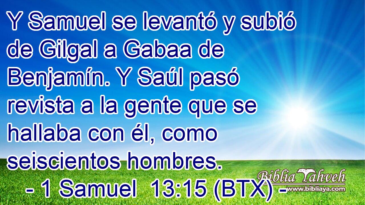 Y Samuel se levantó y subió de Gilgal a Gabaa de Benjamín. Y Saúl pasó revista a la gente que se hallaba con él, como seiscientos hombres.