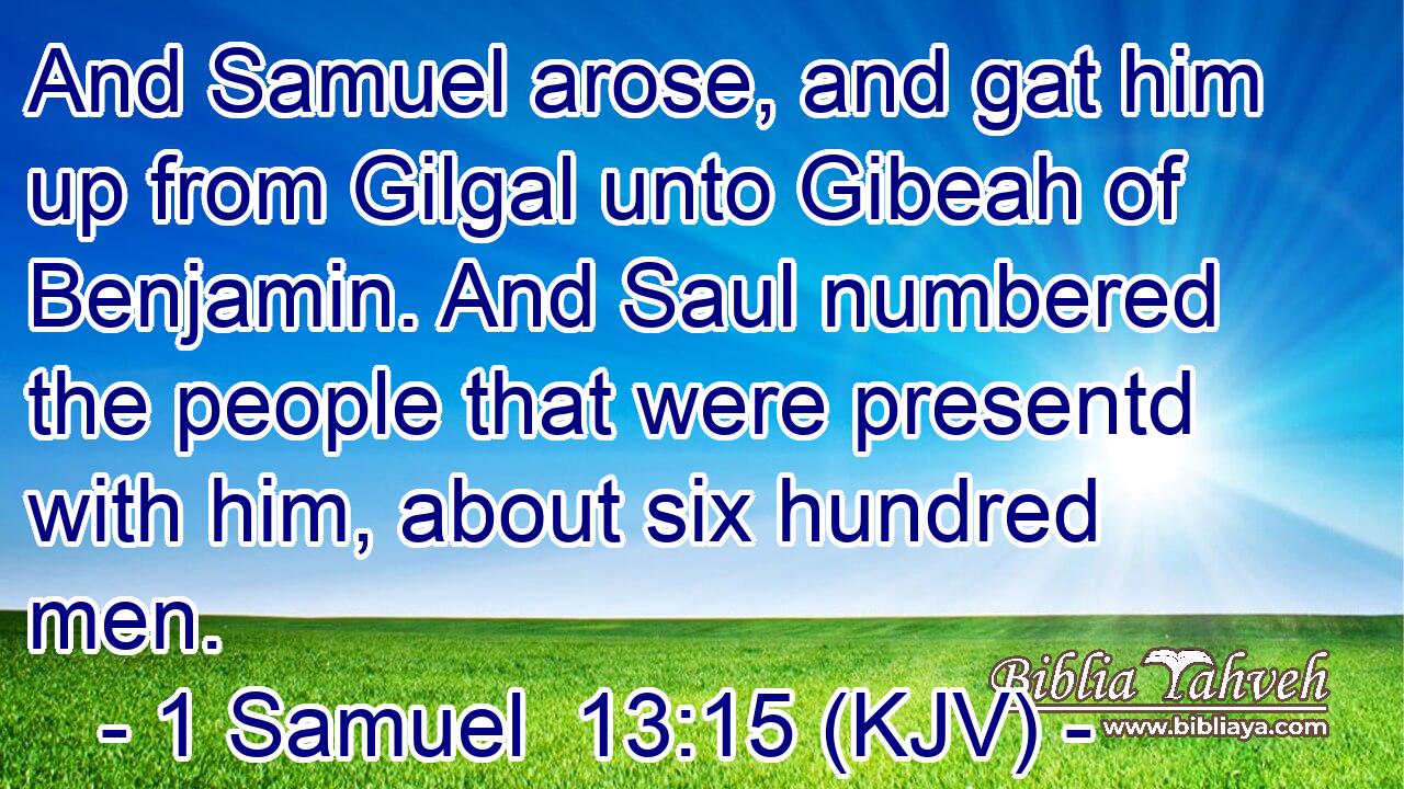 And Samuel arose, and gat him up from Gilgal unto Gibeah of Benjamin. And Saul numbered the people that were presentd with him, about six hundred men.