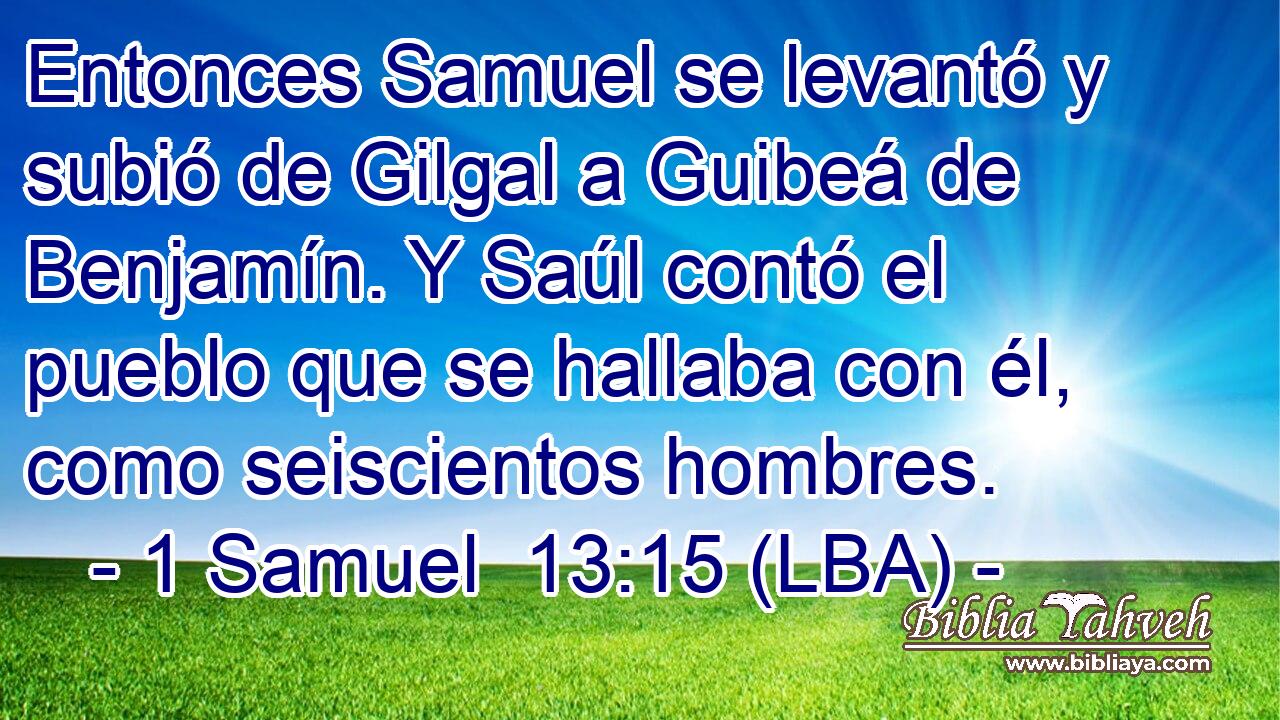 Entonces Samuel se levantó y subió de Gilgal a Guibeá de Benjamín. Y Saúl contó el pueblo que se hallaba con él, como seiscientos hombres.