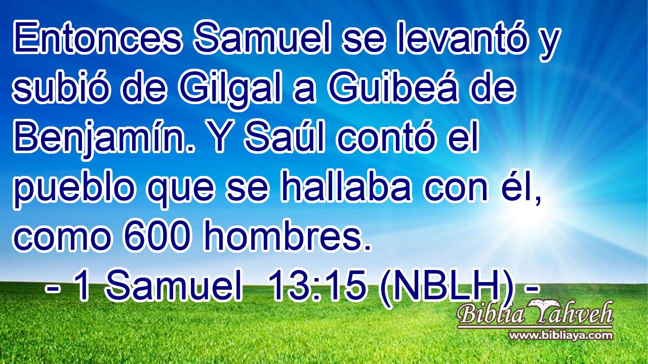  Entonces Samuel se levantó y subió de Gilgal a Guibeá de Benjamín. Y Saúl contó el pueblo que se hallaba con él, como 600 hombres. 