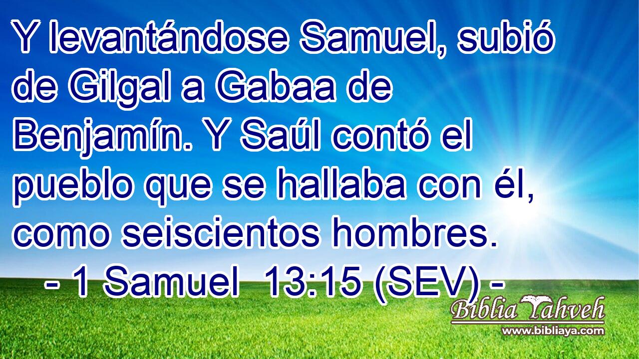 Y levantándose Samuel, subió de Gilgal a Gabaa de Benjamín. Y Saúl contó el pueblo que se hallaba con él, como seiscientos hombres.