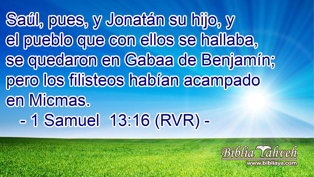 Saúl, pues, y Jonatán su hijo, y el pueblo que con ellos se hallaba, se quedaron en Gabaa de Benjamín; pero los filisteos habían acampado en Micmas.