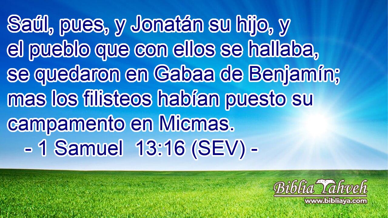 Saúl, pues, y Jonatán su hijo, y el pueblo que con ellos se hallaba, se quedaron en Gabaa de Benjamín; mas los filisteos habían puesto su campamento en Micmas.