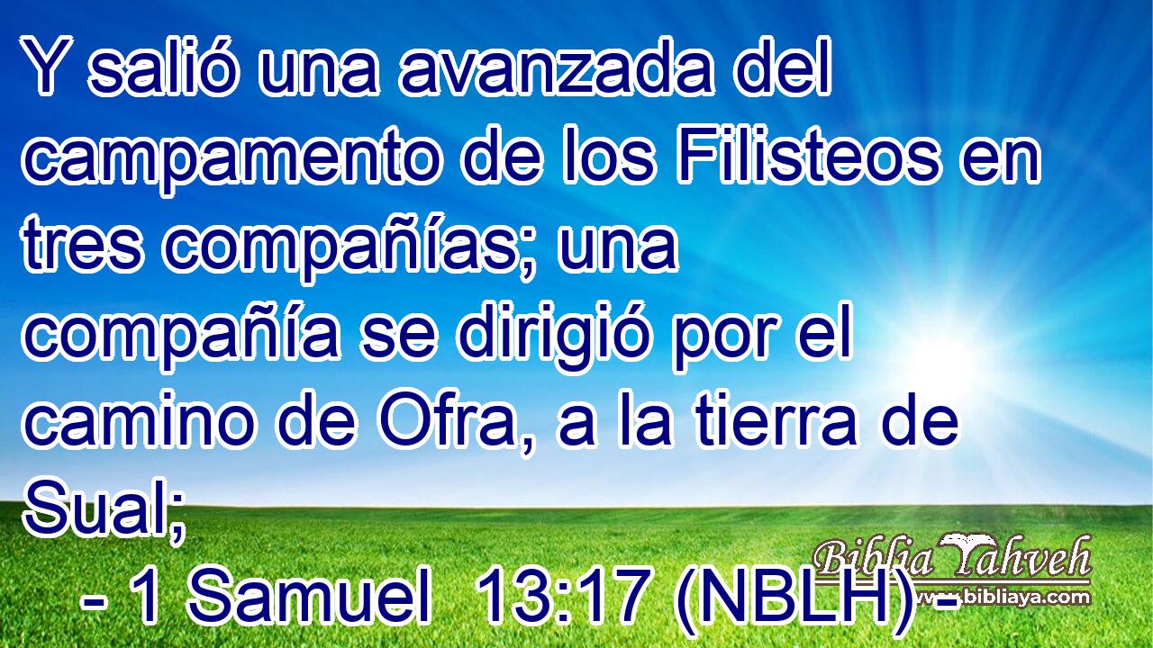  Y salió una avanzada del campamento de los Filisteos en tres compañías; una compañía se dirigió por el camino de Ofra, a la tierra de Sual; 